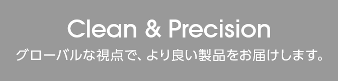 Clean & Precision グローバルな視点で、より良い製品をお届けします。